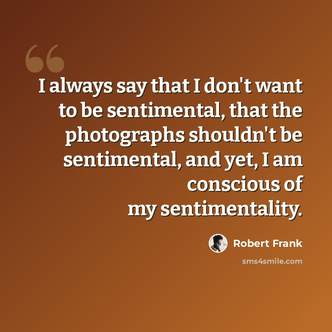 “I always say that I don't want to be sentimental, that the photographs shouldn't be sentimental, and yet, I am conscious of my sentimentality.” quote by Robert Frank