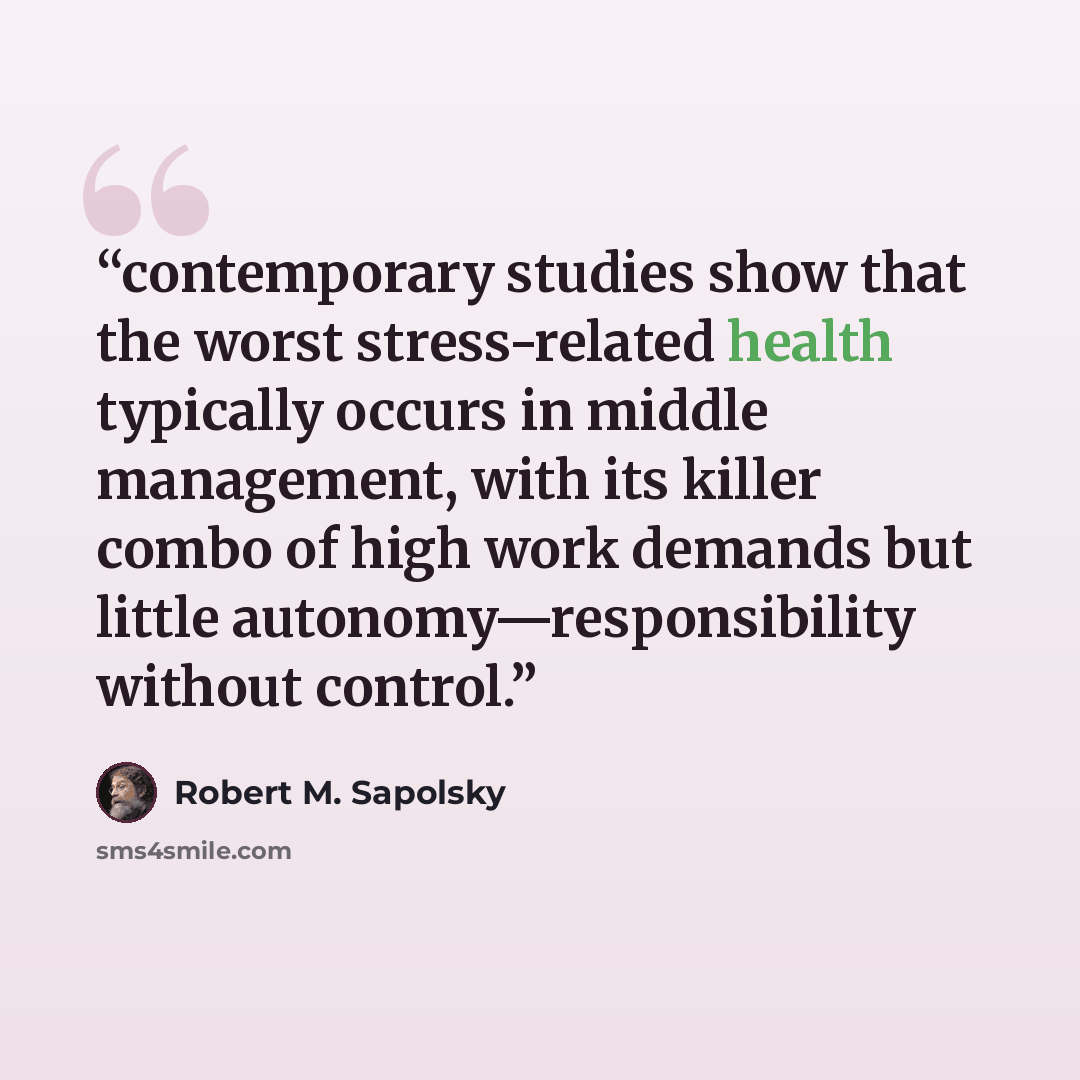 “contemporary studies show that the worst stress-related health typically occurs in middle management, with its killer combo of high work demands but little autonomy—responsibility without control.” quote by Robert M. Sapolsky