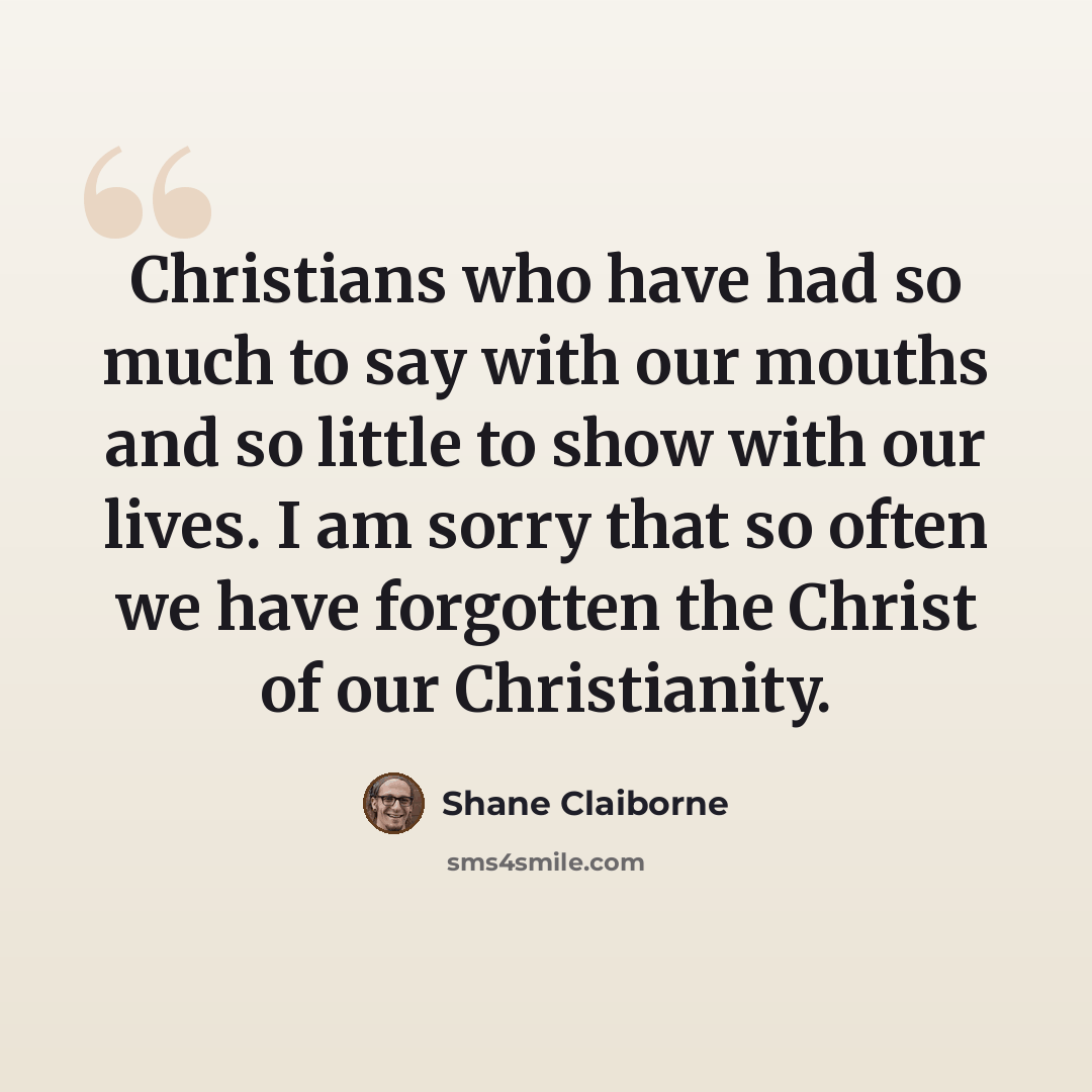 “Christians who have had so much to say with our mouths and so little to show with our lives. I am sorry that so often we have forgotten the Christ of our Christianity.” quote by Shane Claiborne