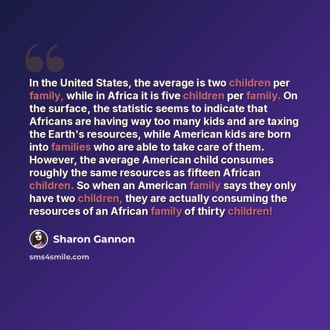 “In the United States, the average is two children per family, while in Africa it is five children per family. On the surface, the statistic seems to indicate that Africans are having way too many kids and are taxing the Earth's resources, while American kids are born into families who are able to…” quote by Sharon Gannon