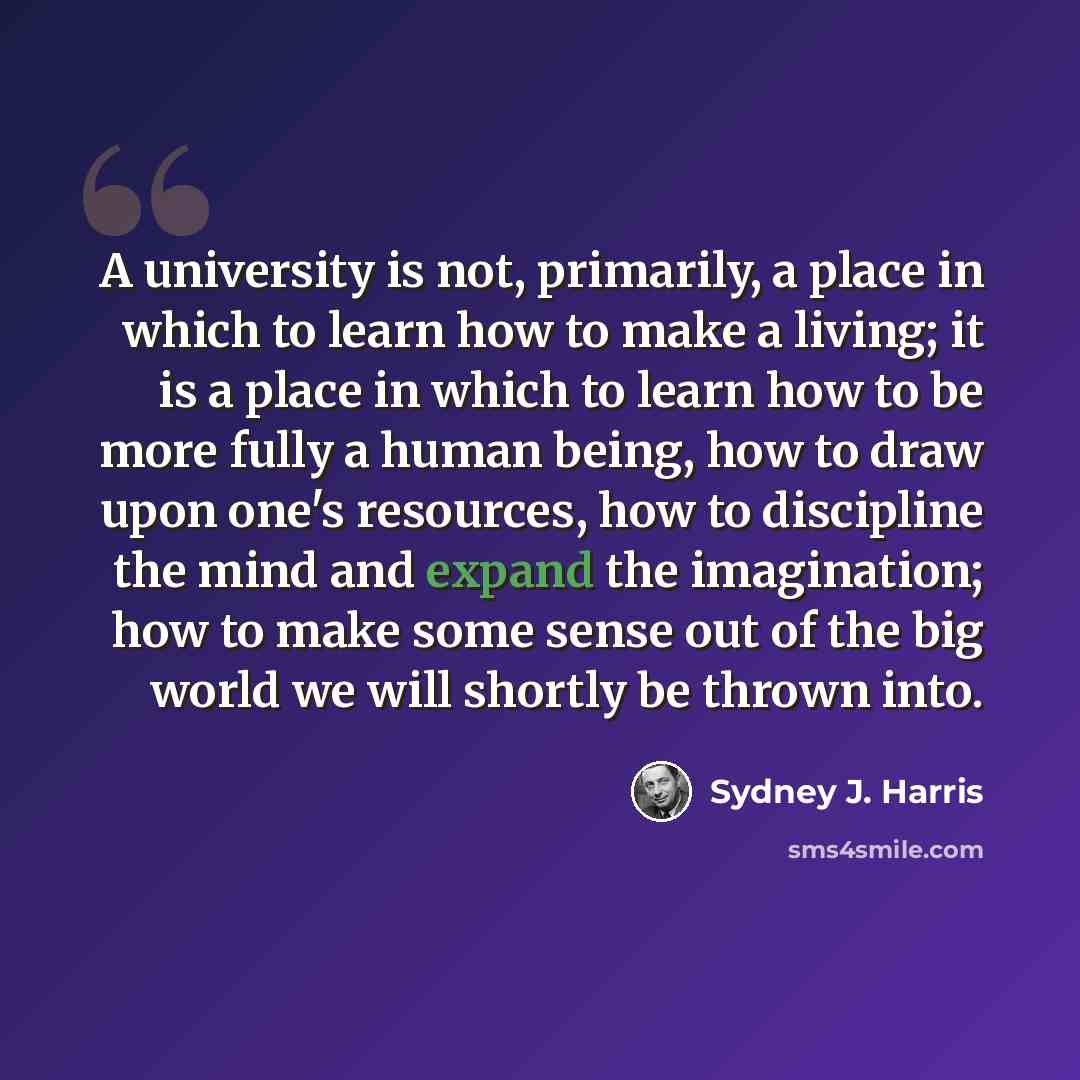 “A university is not, primarily, a place in which to learn how to make a living; it is a place in which to learn how to be more fully a human being, how to draw upon one's resources, how to discipline the mind and expand the imagination; how to make some sense out of the big world we will shortly…” quote by Sydney J. Harris