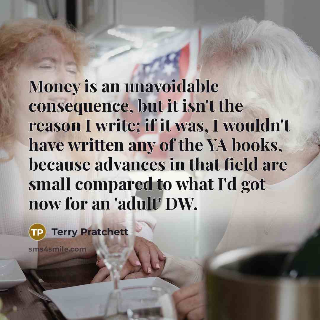 “Money is an unavoidable consequence, but it isn't the reason I write; if it was, I wouldn't have written any of the YA books, because advances in that field are small compared to what I'd got now for an 'adult' DW.” quote by Terry Pratchett
