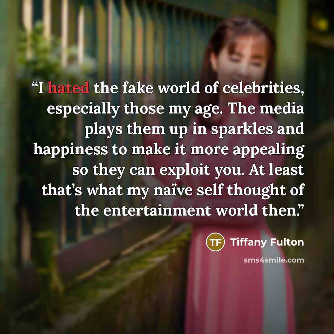 “I hated the fake world of celebrities, especially those my age. The media plays them up in sparkles and happiness to make it more appealing so they can exploit you. At least that’s what my naïve self thought of the entertainment world then.” quote by Tiffany Fulton