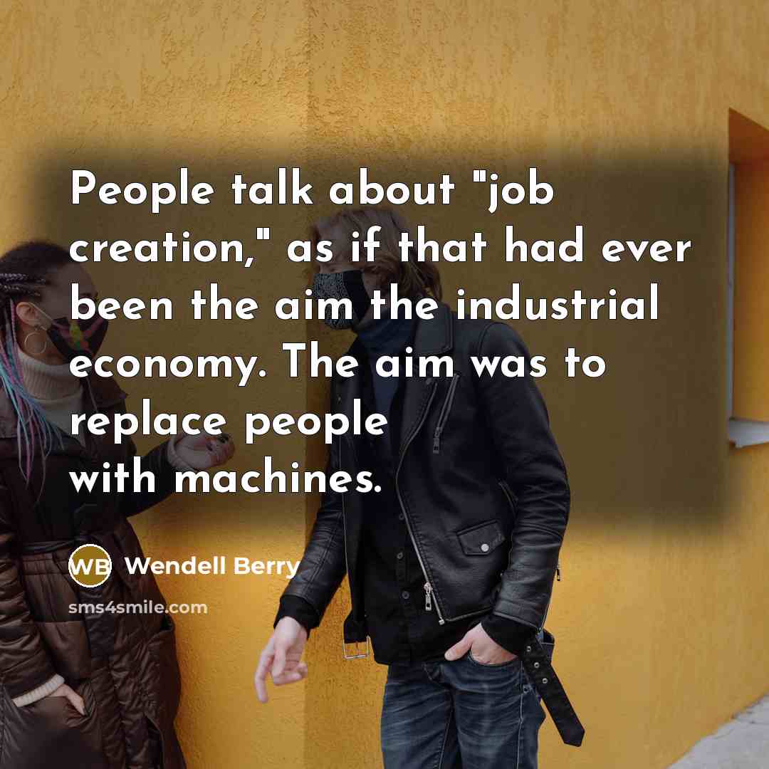 “People talk about "job creation," as if that had ever been the aim the industrial economy. The aim was to replace people with machines.” quote by Wendell Berry