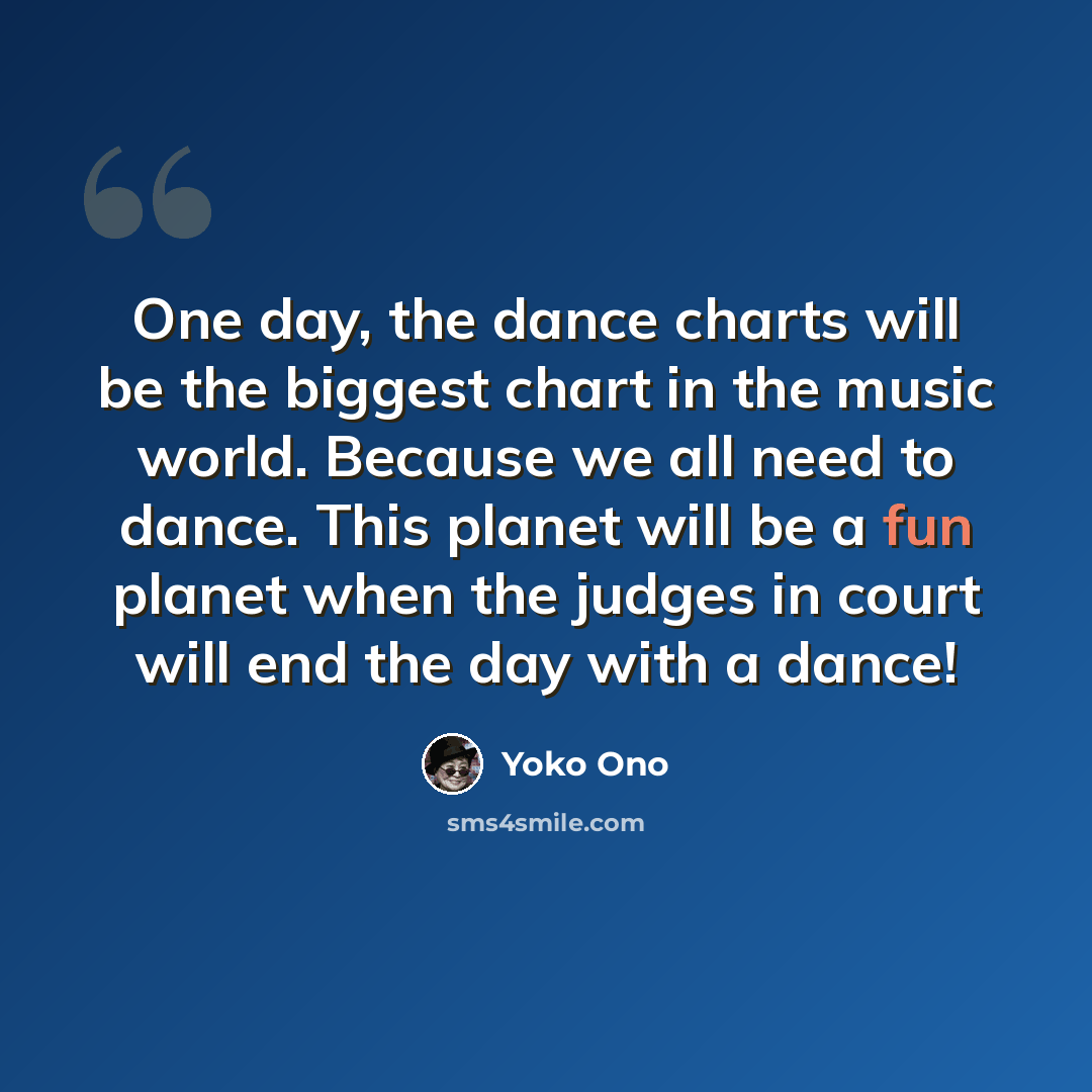 “One day, the dance charts will be the biggest chart in the music world. Because we all need to dance. This planet will be a fun planet when the judges in court will end the day with a dance!” quote by Yoko Ono
