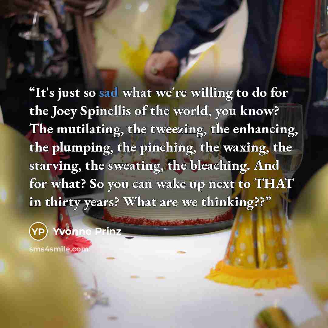 “It's just so sad what we're willing to do for the Joey Spinellis of the world, you know? The mutilating, the tweezing, the enhancing, the plumping, the pinching, the waxing, the starving, the sweating, the bleaching. And for what? So you can wake up next to THAT in thirty years? What are we…” quote by Yvonne Prinz