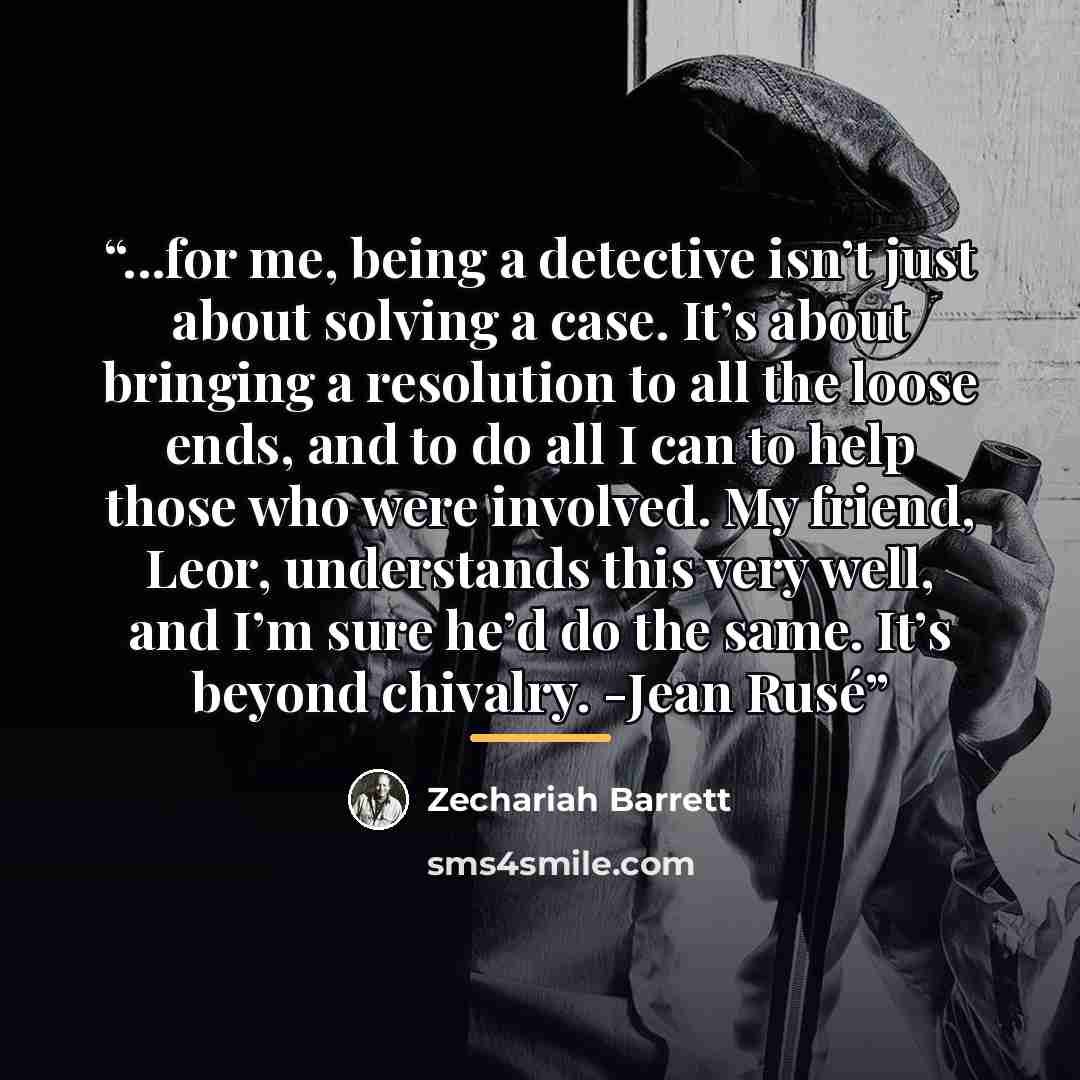 “...for me, being a detective isn’t just about solving a case. It’s about bringing a resolution to all the loose ends, and to do all I can to help those who were involved. My friend, Leor, understands this very well, and I’m sure he’d do the same. It’s beyond chivalry. -Jean Rusé” quote by Zechariah Barrett