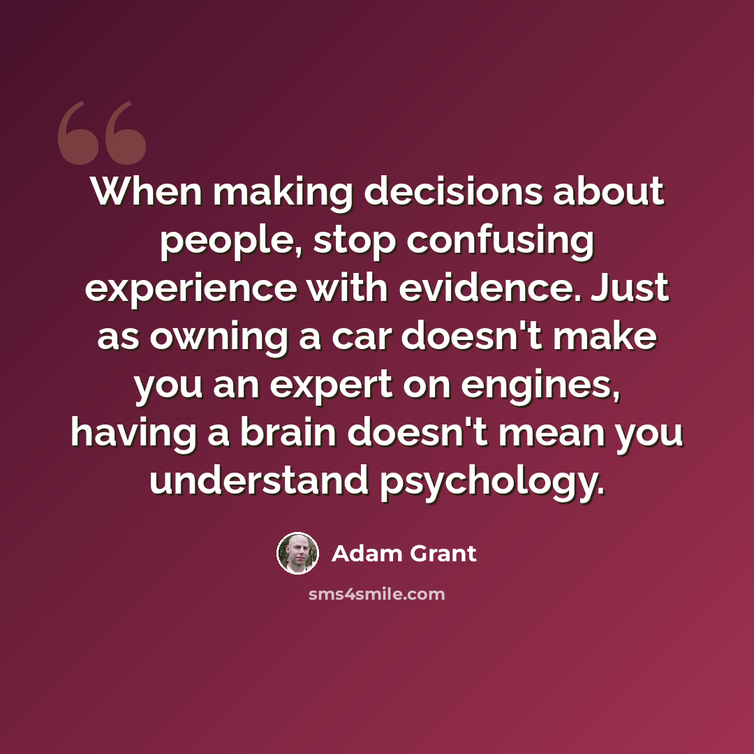 “When making decisions about people, stop confusing experience with evidence. Just as owning a car doesn't make you an expert on engines, having a brain doesn't mean you understand psychology.” quote by Adam Grant