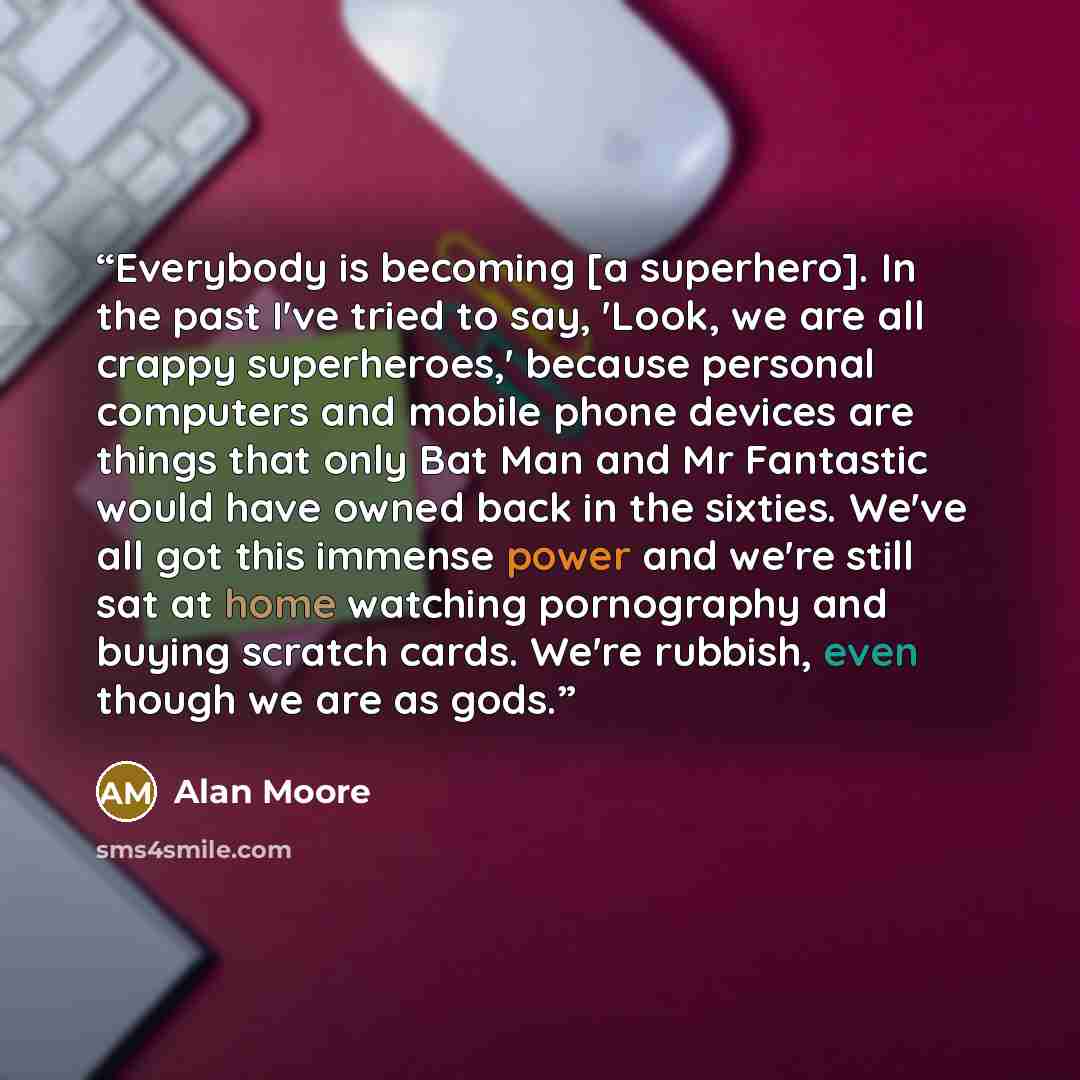 “Everybody is becoming [a superhero]. In the past I've tried to say, 'Look, we are all crappy superheroes,' because personal computers and mobile phone devices are things that only Bat Man and Mr Fantastic would have owned back in the sixties. We've all got this immense power and we're still sat at…” quote by Alan Moore