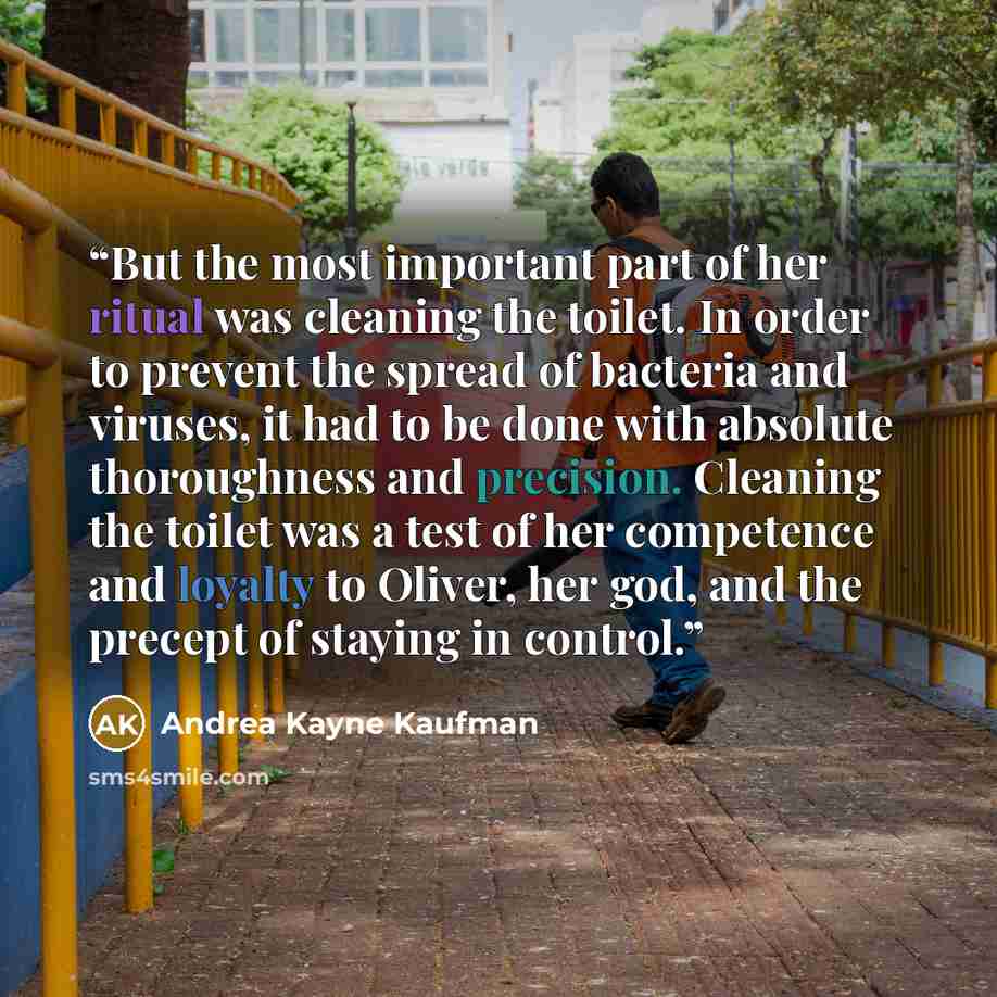 “But the most important part of her ritual was cleaning the toilet. In order to prevent the spread of bacteria and viruses, it had to be done with absolute thoroughness and precision. Cleaning the toilet was a test of her competence and loyalty to Oliver, her god, and the precept of staying in…” quote by Andrea Kayne Kaufman