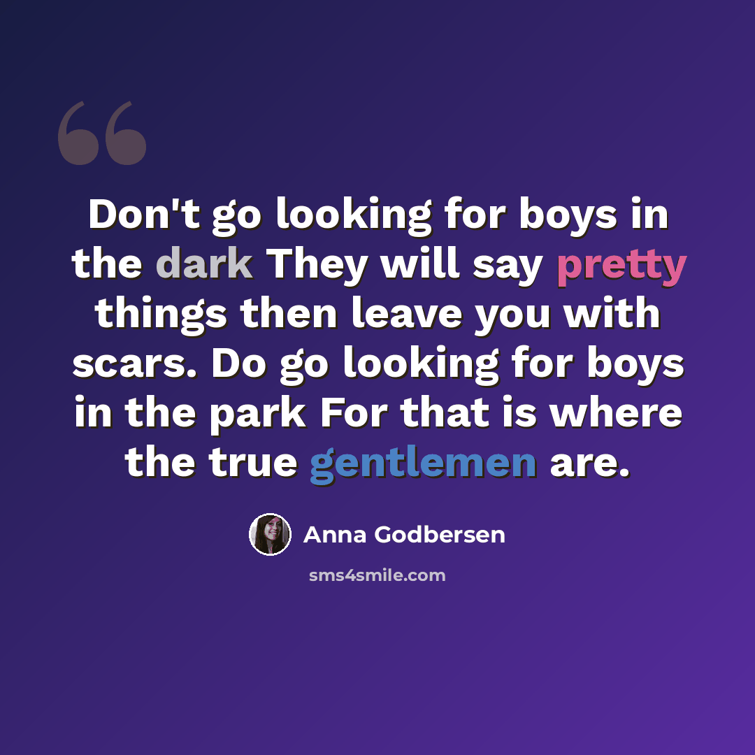“Don't go looking for boys in the dark They will say pretty things then leave you with scars. Do go looking for boys in the park For that is where the true gentlemen are.” quote by Anna Godbersen