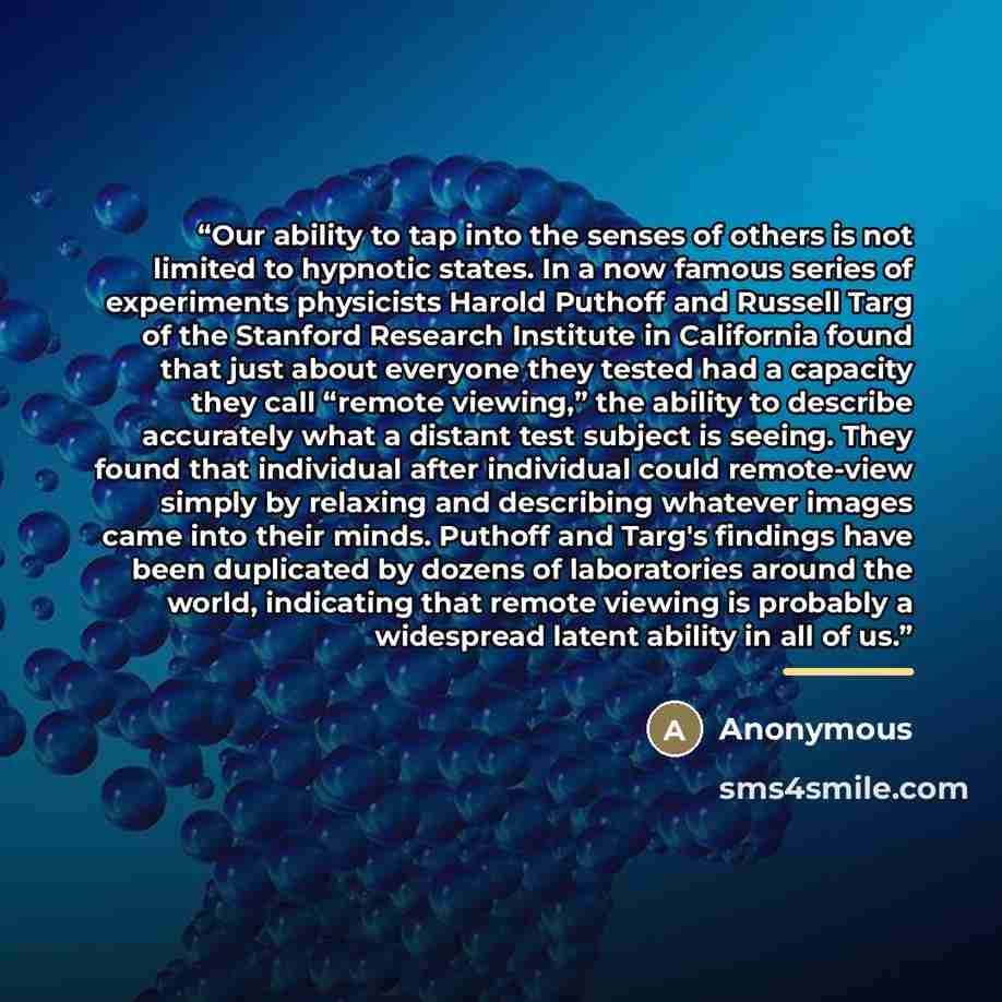 “Our ability to tap into the senses of others is not limited to hypnotic states. In a now famous series of experiments physicists Harold Puthoff and Russell Targ of the Stanford Research Institute in California found that just about everyone they tested had a capacity they call “remote viewing,”…” quote by Anonymous