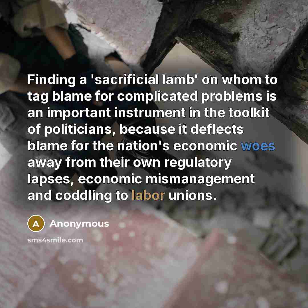 “Finding a 'sacrificial lamb' on whom to tag blame for complicated problems is an important instrument in the toolkit of politicians, because it deflects blame for the nation's economic woes away from their own regulatory lapses, economic mismanagement and coddling to labor unions.” quote by Anonymous