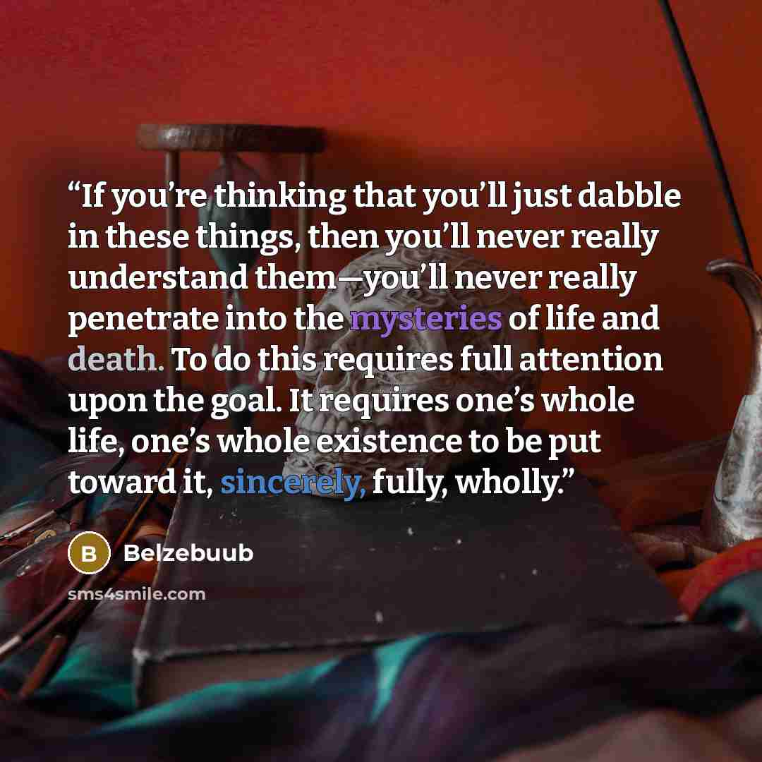 “If you’re thinking that you’ll just dabble in these things, then you’ll never really understand them—you’ll never really penetrate into the mysteries of life and death. To do this requires full attention upon the goal. It requires one’s whole life, one’s whole existence to be put toward it…” quote by Belzebuub