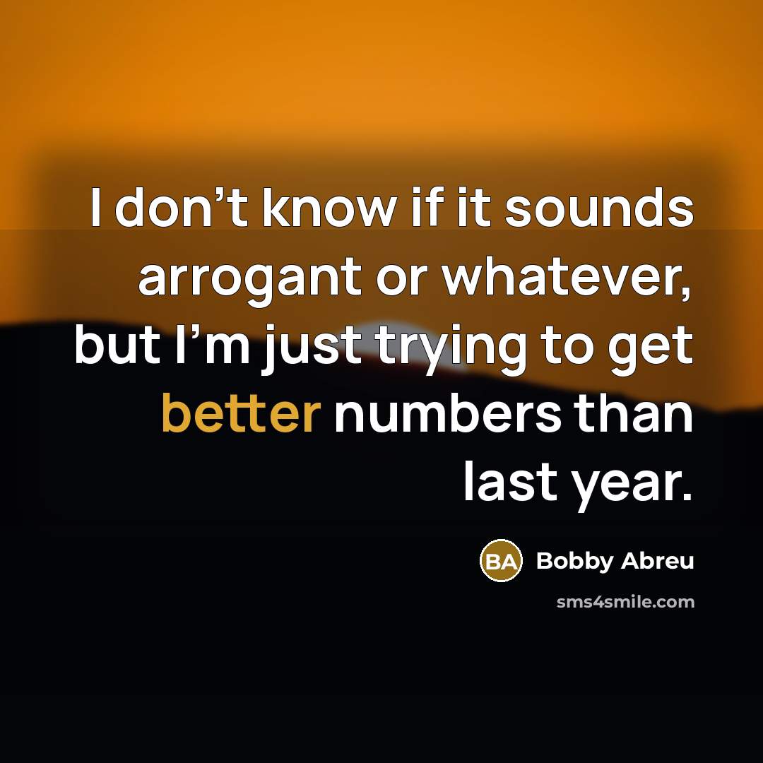 “I don't know if it sounds arrogant or whatever, but I'm just trying to get better numbers than last year.” quote by Bobby Abreu