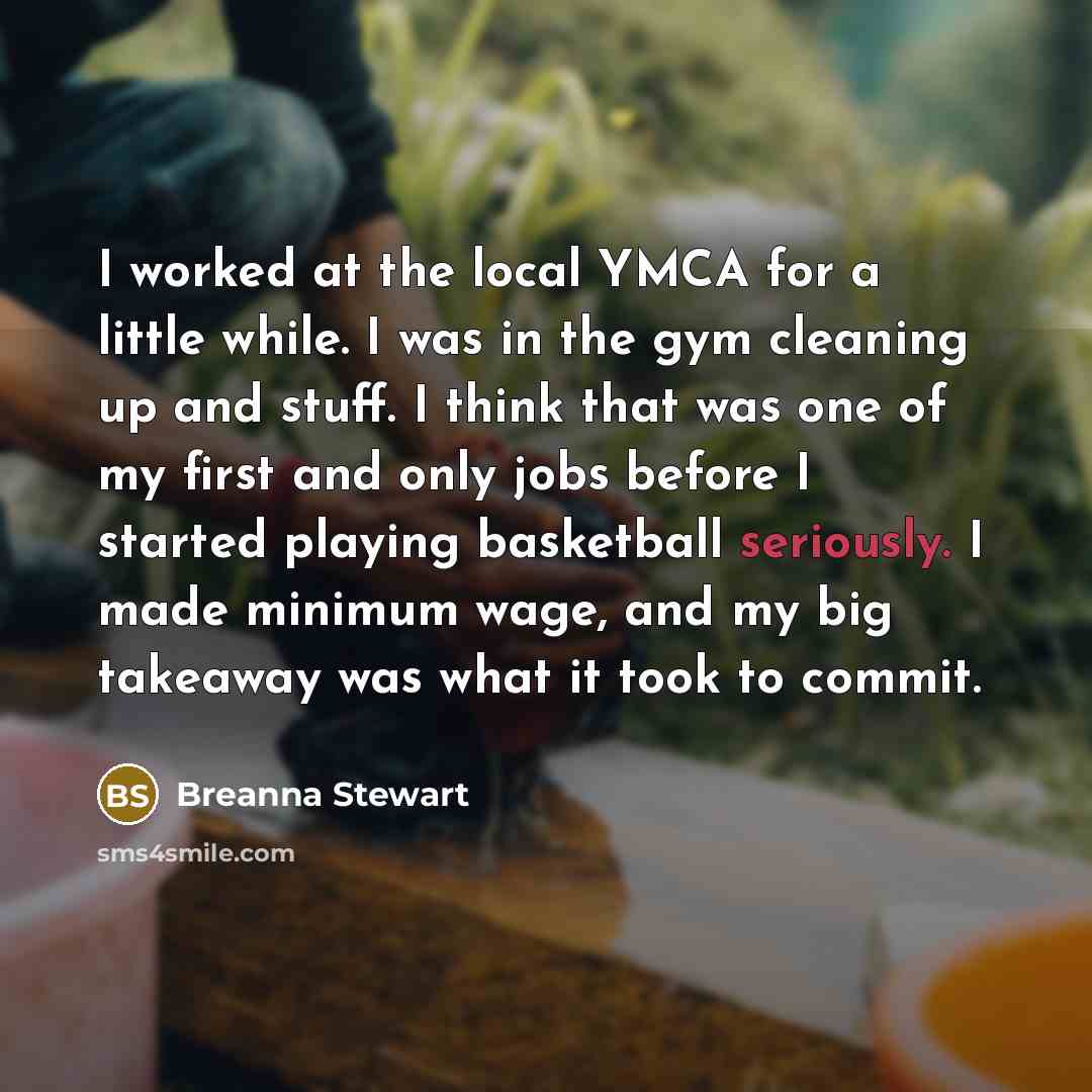 “I worked at the local YMCA for a little while. I was in the gym cleaning up and stuff. I think that was one of my first and only jobs before I started playing basketball seriously. I made minimum wage, and my big takeaway was what it took to commit.” quote by Breanna Stewart