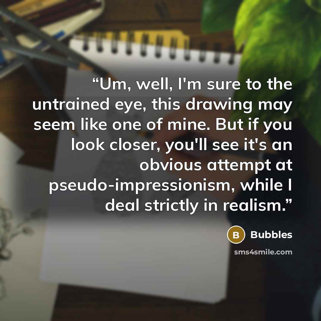 “Um, well, I'm sure to the untrained eye, this drawing may seem like one of mine. But if you look closer, you'll see it's an obvious attempt at pseudo-impressionism, while I deal strictly in realism.” quote by Bubbles