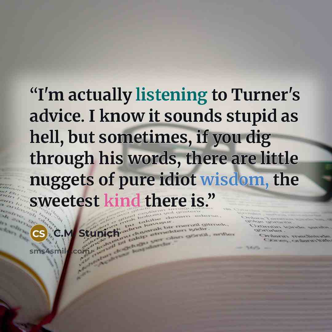 “I'm actually listening to Turner's advice. I know it sounds stupid as hell, but sometimes, if you dig through his words, there are little nuggets of pure idiot wisdom, the sweetest kind there is.” quote by C.M. Stunich