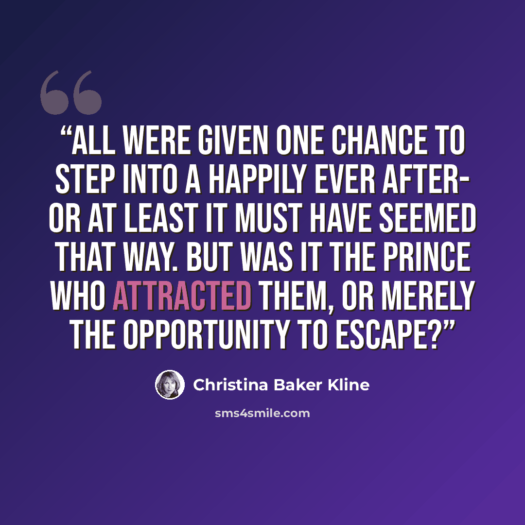 “All were given one chance to step into a happily ever after- or at least it must have seemed that way. But was it the prince who attracted them, or merely the opportunity to escape?” quote by Christina Baker Kline