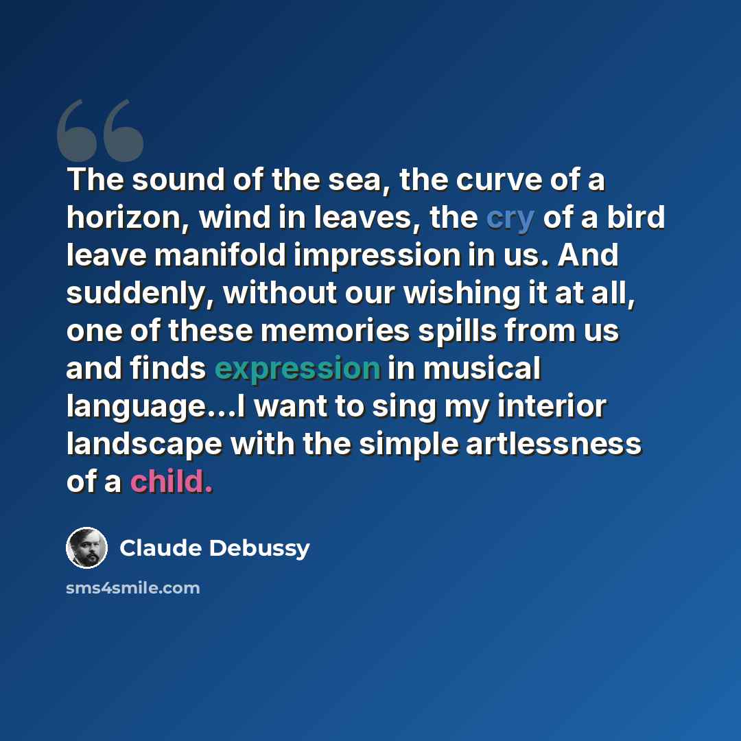 “The sound of the sea, the curve of a horizon, wind in leaves, the cry of a bird leave manifold impression in us. And suddenly, without our wishing it at all, one of these memories spills from us and finds expression in musical language...I want to sing my interior landscape with the simple…” quote by Claude Debussy