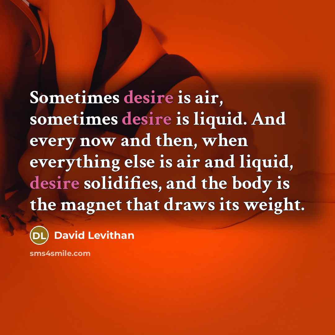 “Sometimes desire is air, sometimes desire is liquid. And every now and then, when everything else is air and liquid, desire solidifies, and the body is the magnet that draws its weight.” quote by David Levithan