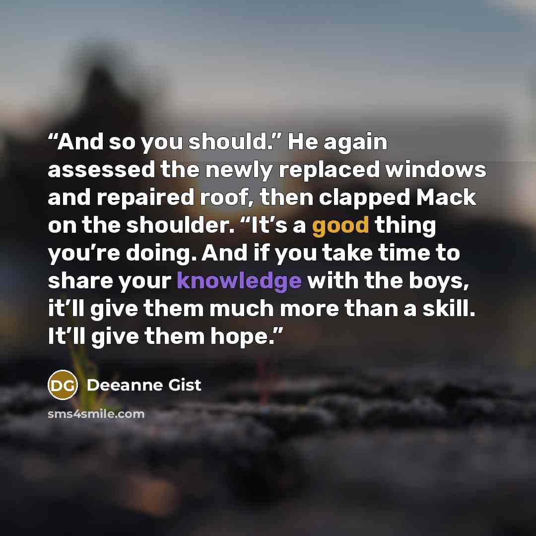 “And so you should.” He again assessed the newly replaced windows and repaired roof, then clapped Mack on the shoulder. “It’s a good thing you’re doing. And if you take time to share your knowledge with the boys, it’ll give them much more than a skill. It’ll give them hope.” quote by Deeanne Gist