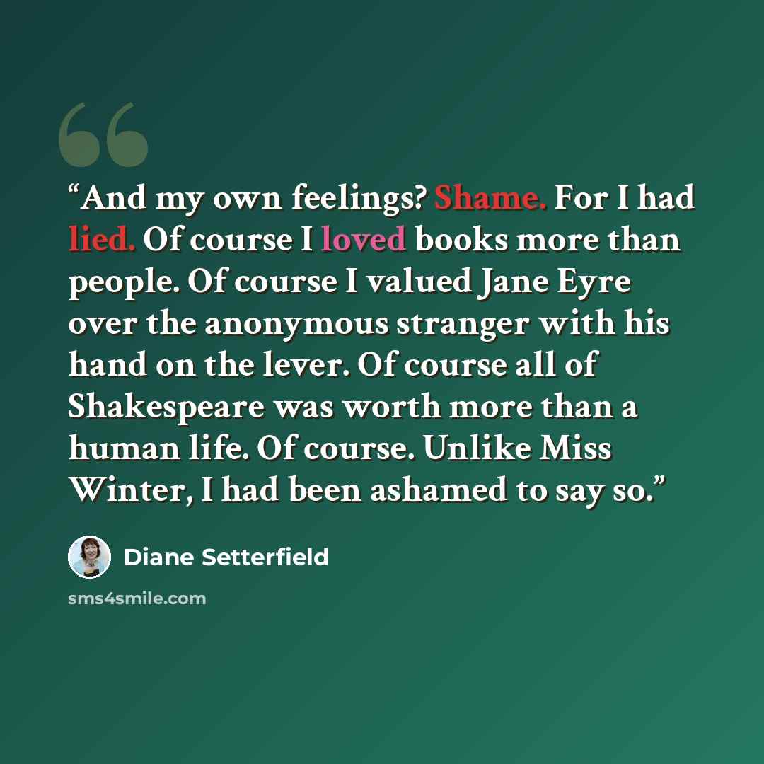 “And my own feelings? Shame. For I had lied. Of course I loved books more than people. Of course I valued Jane Eyre over the anonymous stranger with his hand on the lever. Of course all of Shakespeare was worth more than a human life. Of course. Unlike Miss Winter, I had been ashamed to say so.” quote by Diane Setterfield