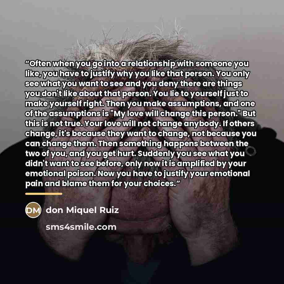 “Often when you go into a relationship with someone you like, you have to justify why you like that person. You only see what you want to see and you deny there are things you don't like about that person. You lie to yourself just to make yourself right. Then you make assumptions, and one of the…” quote by don Miquel Ruiz
