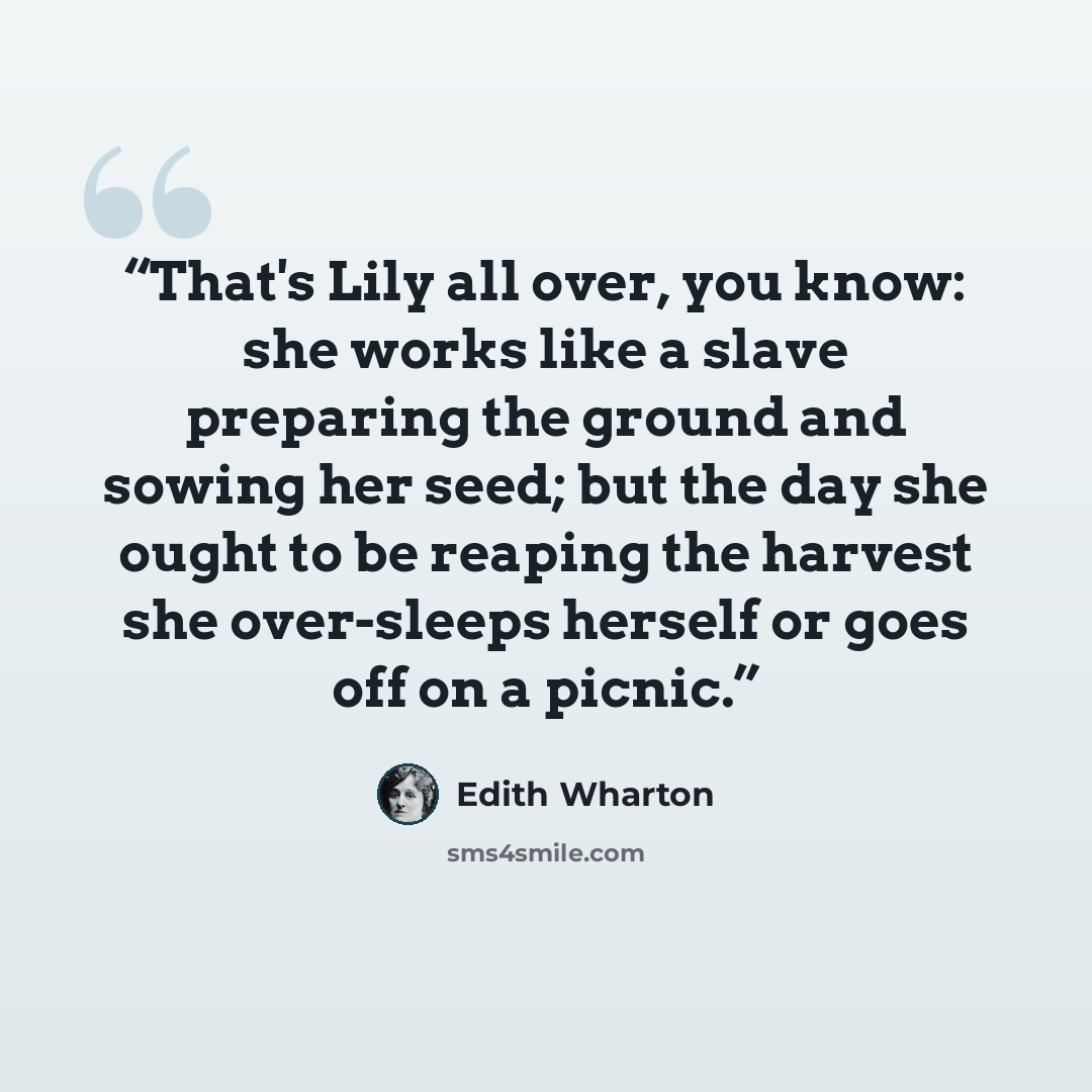 “That's Lily all over, you know: she works like a slave preparing the ground and sowing her seed; but the day she ought to be reaping the harvest she over-sleeps herself or goes off on a picnic.” quote by Edith Wharton