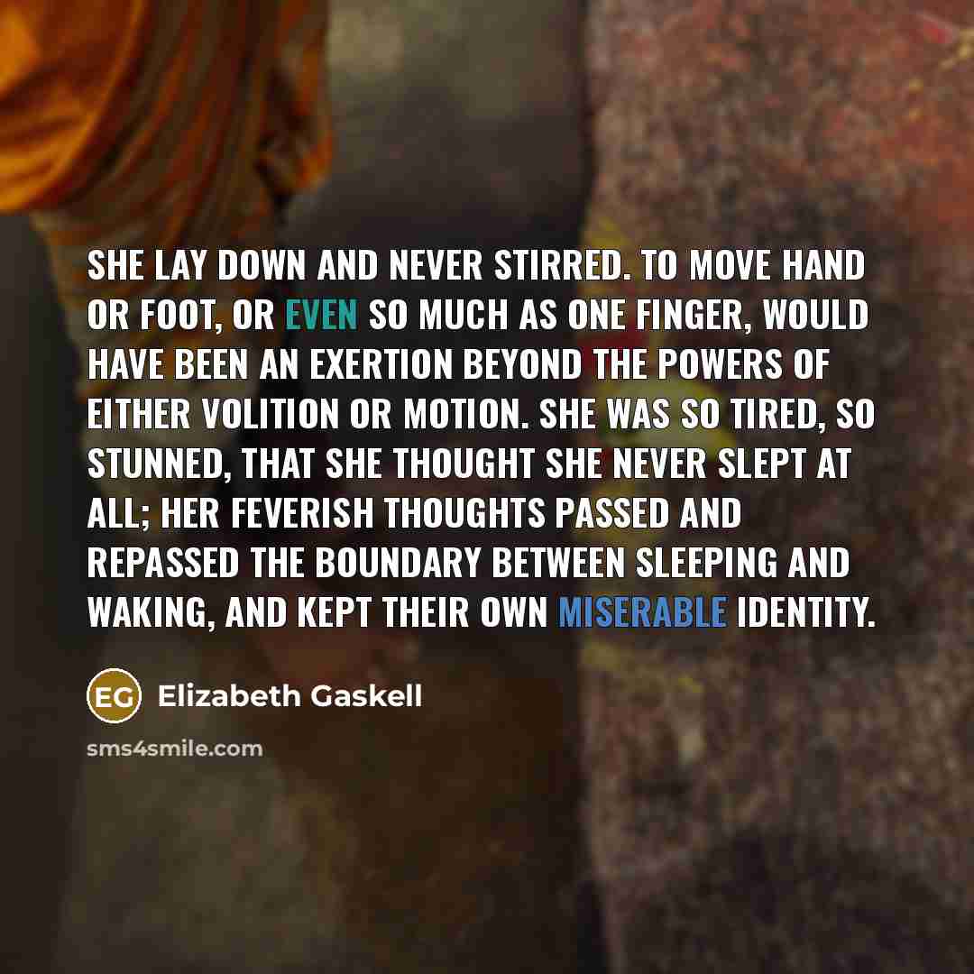 “She lay down and never stirred. To move hand or foot, or even so much as one finger, would have been an exertion beyond the powers of either volition or motion. She was so tired, so stunned, that she thought she never slept at all; her feverish thoughts passed and repassed the boundary between…” quote by Elizabeth Gaskell