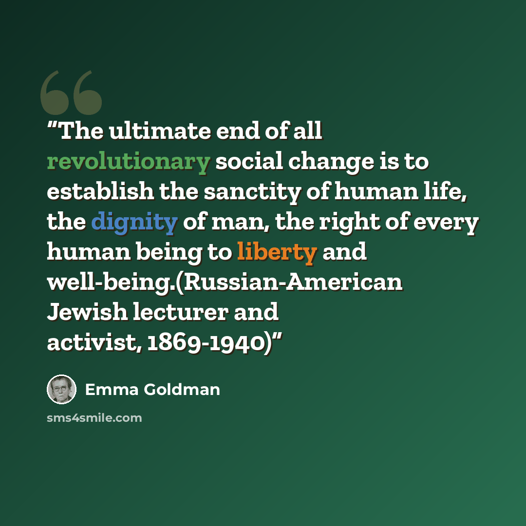 “The ultimate end of all revolutionary social change is to establish the sanctity of human life, the dignity of man, the right of every human being to liberty and well-being.(Russian-American Jewish lecturer and activist, 1869-1940)” quote by Emma Goldman