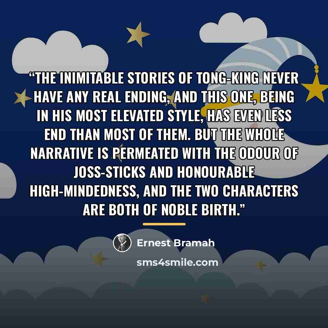 “The inimitable stories of Tong-King never have any real ending, and this one, being in his most elevated style, has even less end than most of them. But the whole narrative is permeated with the odour of joss-sticks and honourable high-mindedness, and the two characters are both of noble birth.” quote by Ernest Bramah