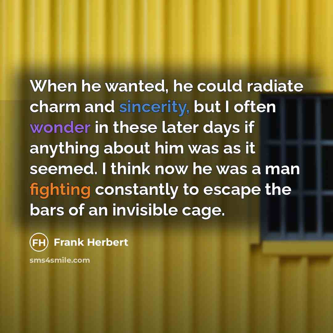 “When he wanted, he could radiate charm and sincerity, but I often wonder in these later days if anything about him was as it seemed. I think now he was a man fighting constantly to escape the bars of an invisible cage.” quote by Frank Herbert