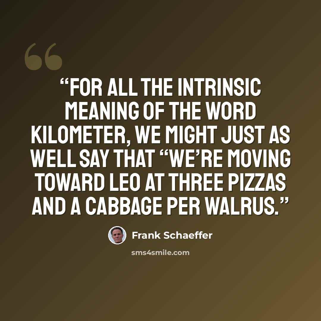 “For all the intrinsic meaning of the word kilometer, we might just as well say that “we’re moving toward Leo at three pizzas and a cabbage per walrus.” quote by Frank Schaeffer