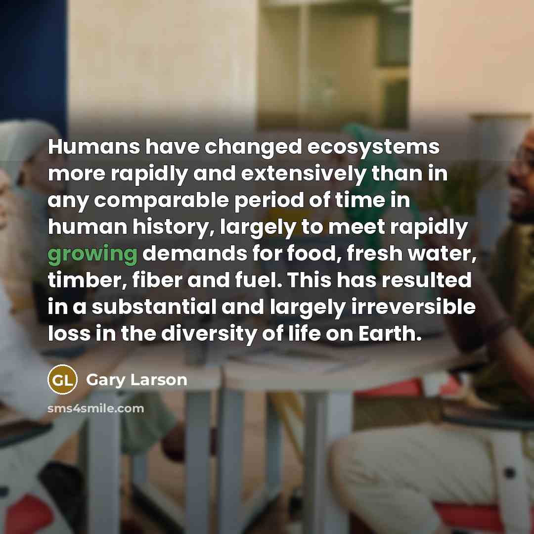 “Humans have changed ecosystems more rapidly and extensively than in any comparable period of time in human history, largely to meet rapidly growing demands for food, fresh water, timber, fiber and fuel. This has resulted in a substantial and largely irreversible loss in the diversity of life on…” quote by Gary Larson