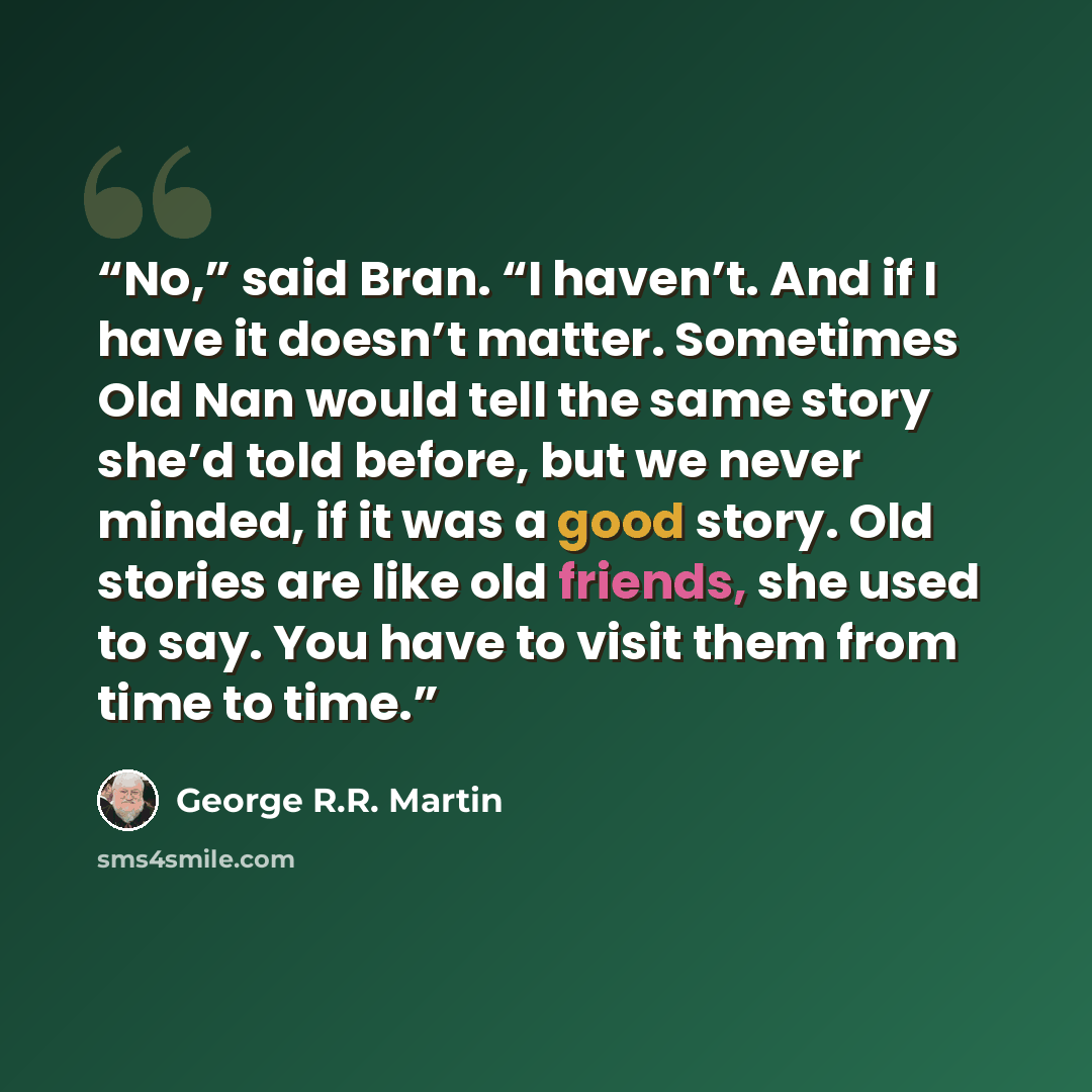 “No,” said Bran. “I haven’t. And if I have it doesn’t matter. Sometimes Old Nan would tell the same story she’d told before, but we never minded, if it was a good story. Old stories are like old friends, she used to say. You have to visit them from time to time.” quote by George R.R. Martin
