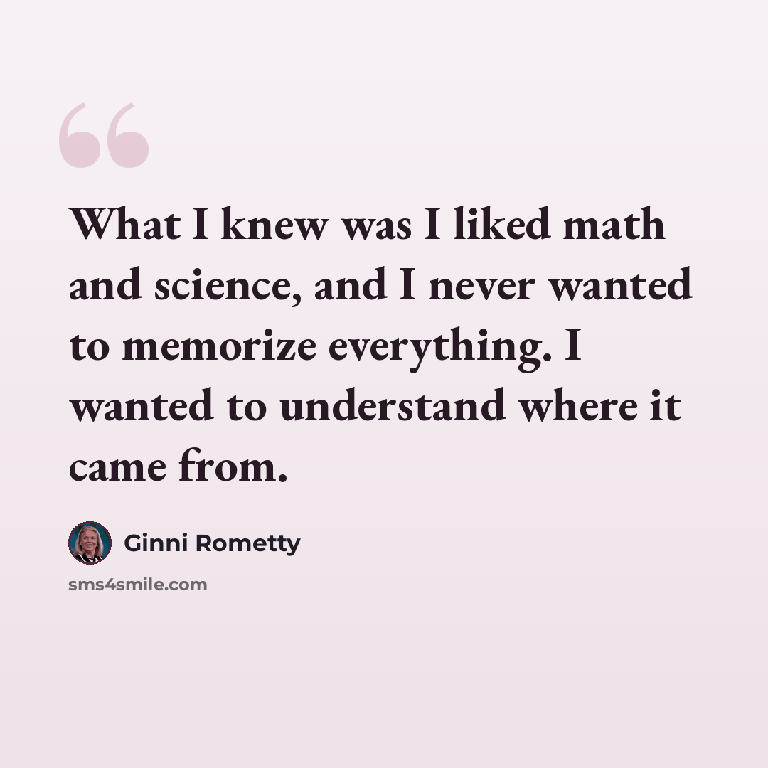 “What I knew was I liked math and science, and I never wanted to memorize everything. I wanted to understand where it came from.” quote by Ginni Rometty