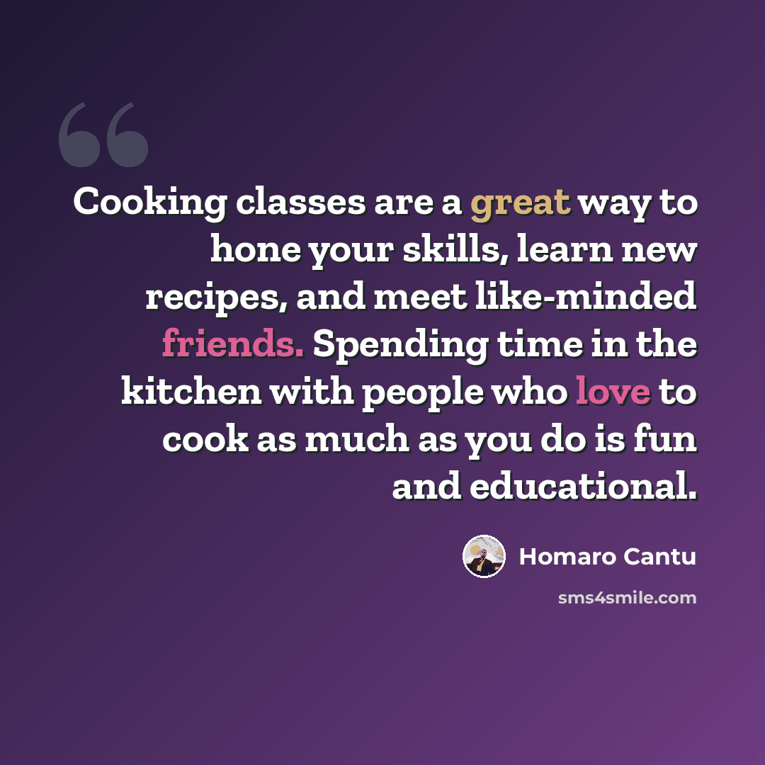 “Cooking classes are a great way to hone your skills, learn new recipes, and meet like-minded friends. Spending time in the kitchen with people who love to cook as much as you do is fun and educational.” quote by Homaro Cantu
