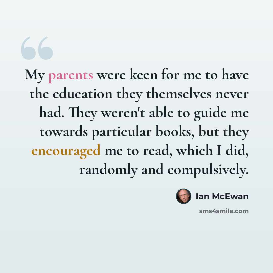 “My parents were keen for me to have the education they themselves never had. They weren't able to guide me towards particular books, but they encouraged me to read, which I did, randomly and compulsively.” quote by Ian Mcewan