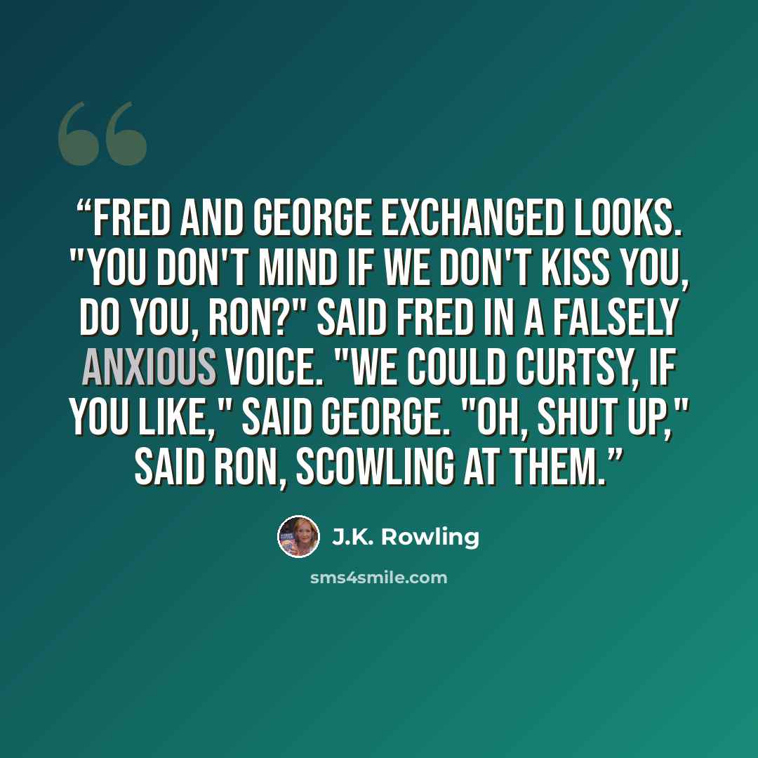 “Fred and George exchanged looks. "You don't mind if we don't kiss you, do you, Ron?" said Fred in a falsely anxious voice. "We could curtsy, if you like," said George. "Oh, shut up," said Ron, scowling at them.” quote by J.K. Rowling