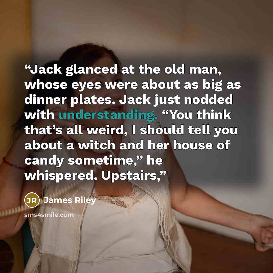 “Jack glanced at the old man, whose eyes were about as big as dinner plates. Jack just nodded with understanding. “You think that’s all weird, I should tell you about a witch and her house of candy sometime,” he whispered. Upstairs,” quote by James Riley