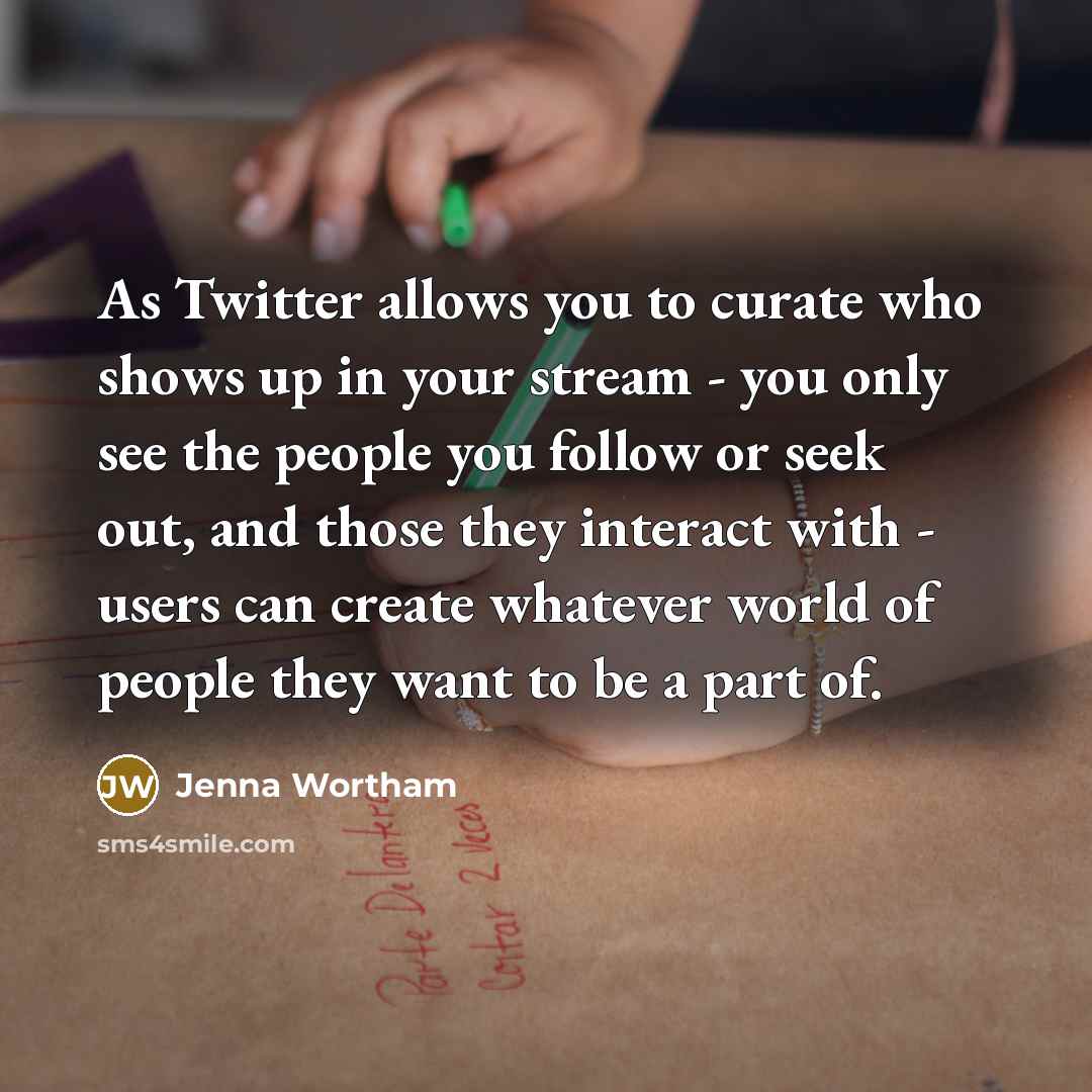 “As Twitter allows you to curate who shows up in your stream - you only see the people you follow or seek out, and those they interact with - users can create whatever world of people they want to be a part of.” quote by Jenna Wortham