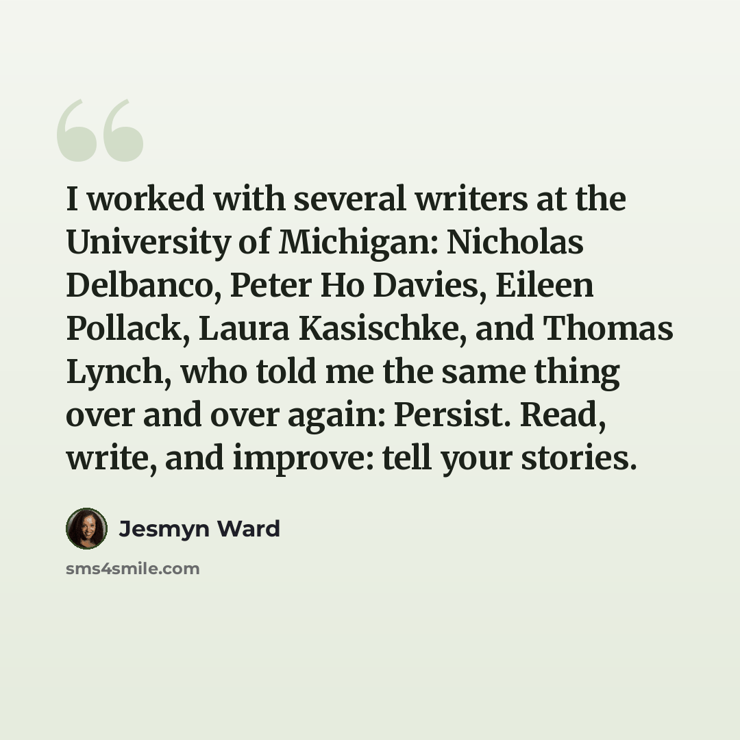 “I worked with several writers at the University of Michigan: Nicholas Delbanco, Peter Ho Davies, Eileen Pollack, Laura Kasischke, and Thomas Lynch, who told me the same thing over and over again: Persist. Read, write, and improve: tell your stories.” quote by Jesmyn Ward
