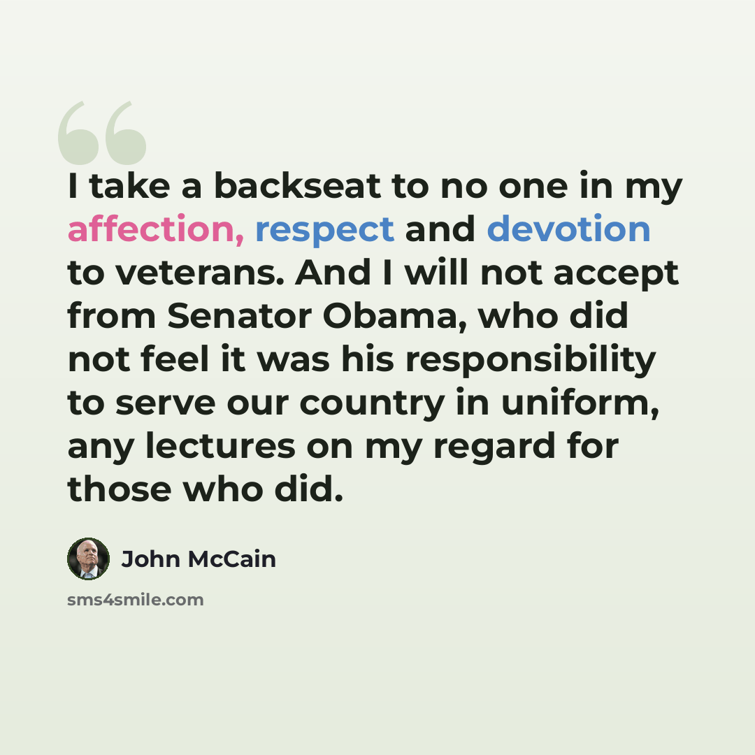 “I take a backseat to no one in my affection, respect and devotion to veterans. And I will not accept from Senator Obama, who did not feel it was his responsibility to serve our country in uniform, any lectures on my regard for those who did.” quote by John McCain