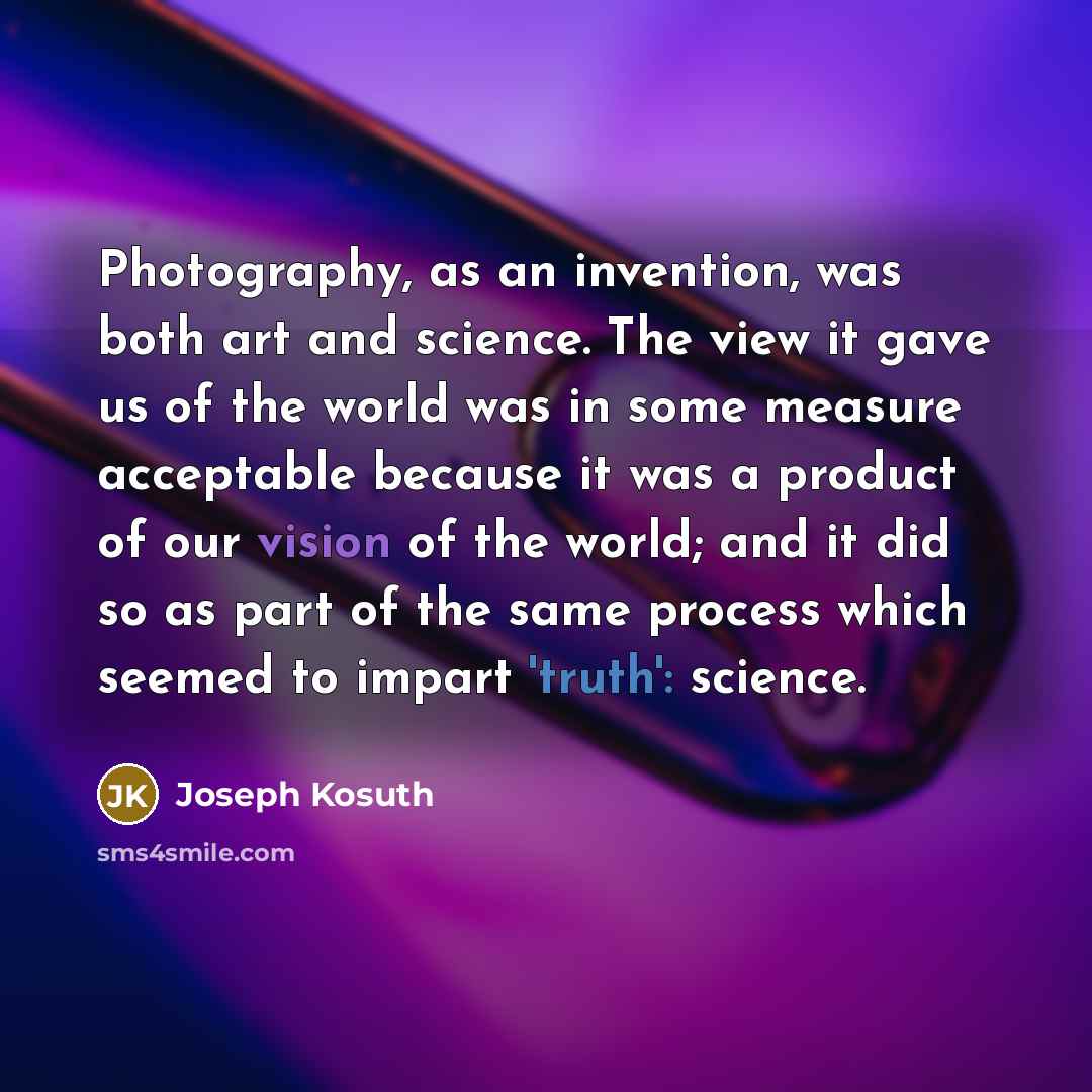“Photography, as an invention, was both art and science. The view it gave us of the world was in some measure acceptable because it was a product of our vision of the world; and it did so as part of the same process which seemed to impart 'truth': science.” quote by Joseph Kosuth