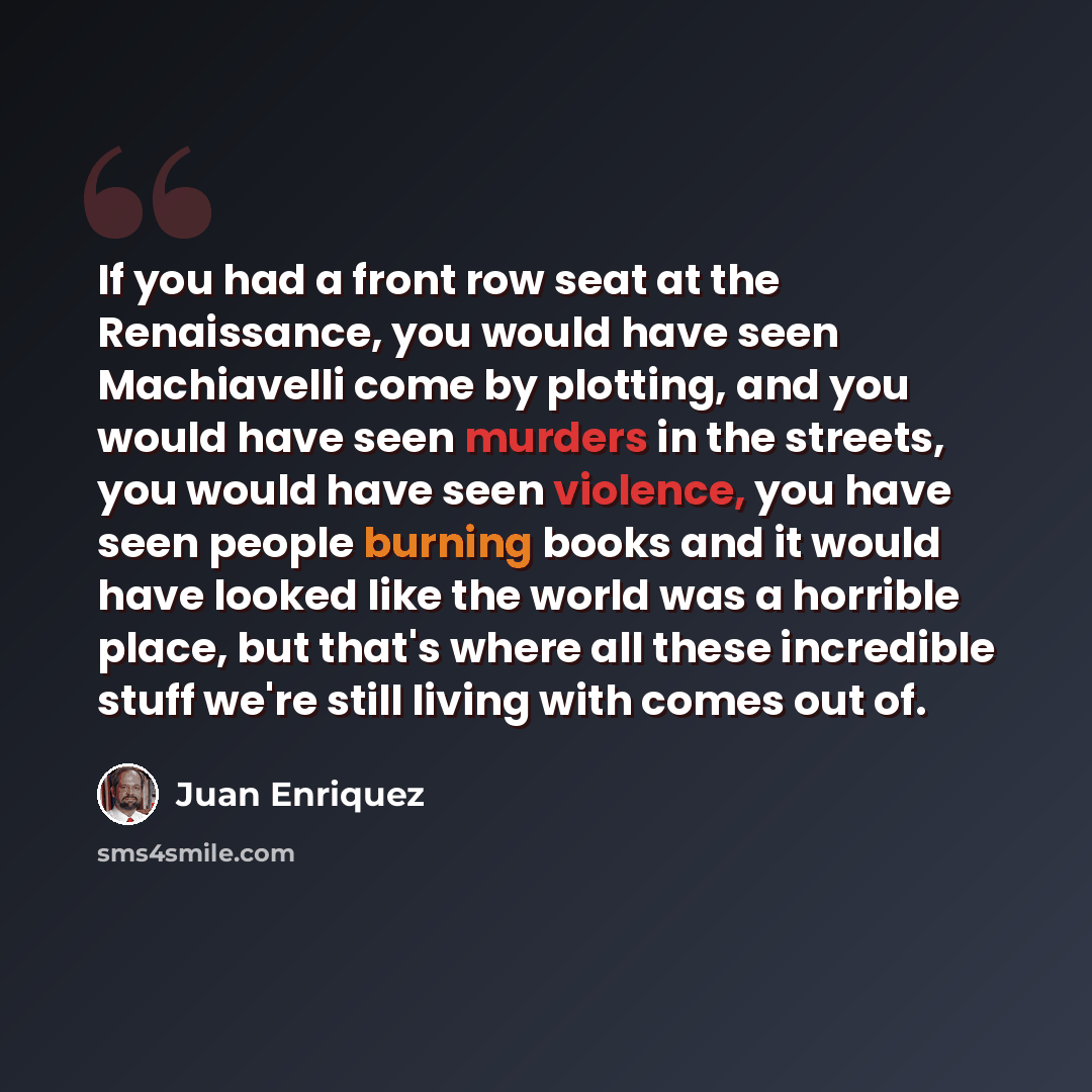 “If you had a front row seat at the Renaissance, you would have seen Machiavelli come by plotting, and you would have seen murders in the streets, you would have seen violence, you have seen people burning books and it would have looked like the world was a horrible place, but that's where all…” quote by Juan Enriquez