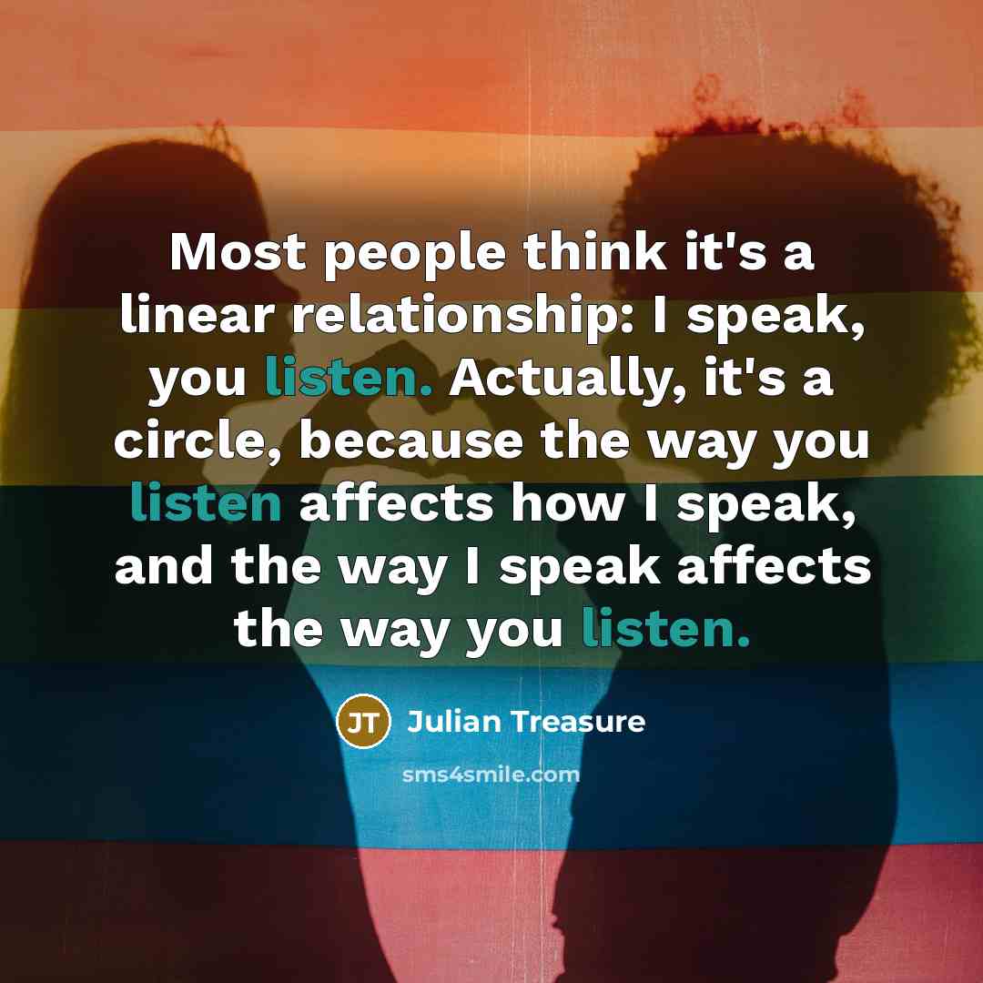 “Most people think it's a linear relationship: I speak, you listen. Actually, it's a circle, because the way you listen affects how I speak, and the way I speak affects the way you listen.” quote by Julian Treasure