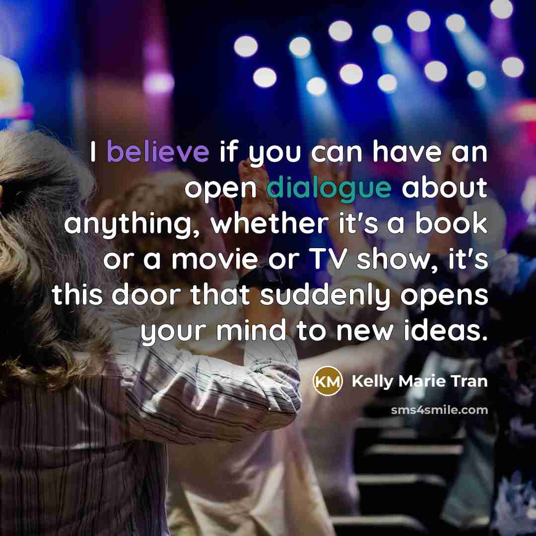 “I believe if you can have an open dialogue about anything, whether it's a book or a movie or TV show, it's this door that suddenly opens your mind to new ideas.” quote by Kelly Marie Tran