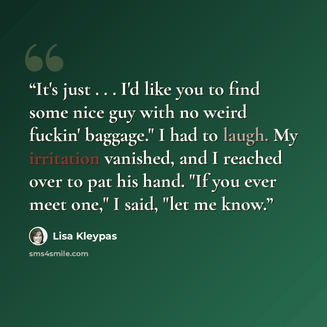 “It's just . . . I'd like you to find some nice guy with no weird fuckin' baggage." I had to laugh. My irritation vanished, and I reached over to pat his hand. "If you ever meet one," I said, "let me know.” quote by Lisa Kleypas