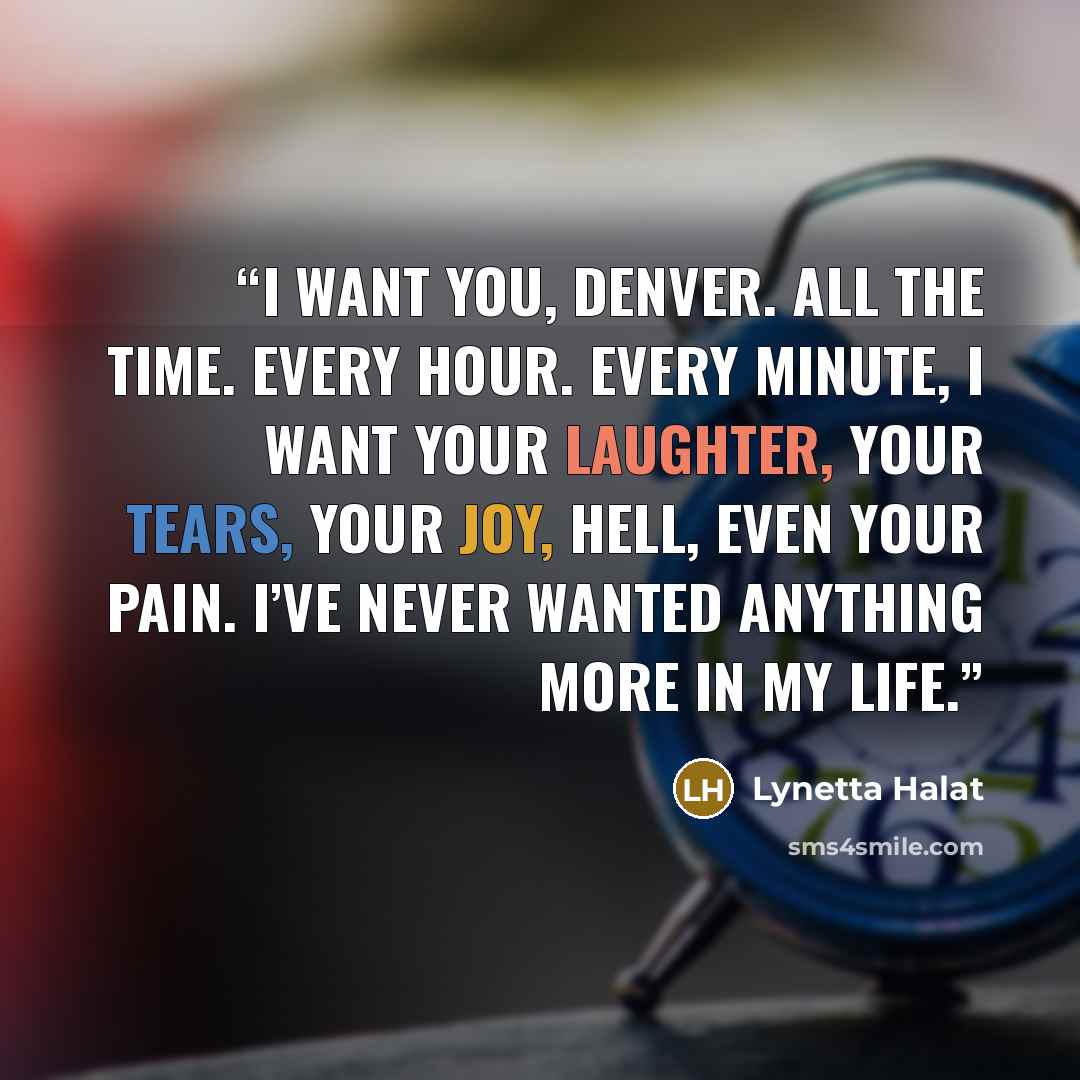 “I want you, Denver. All the time. Every hour. Every minute, I want your laughter, your tears, your joy, hell, even your pain. I’ve never wanted anything more in my life.” quote by Lynetta Halat